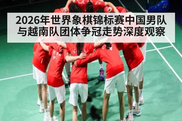 2026年世界象棋锦标赛中国男队与越南队团体争冠走势深度观察