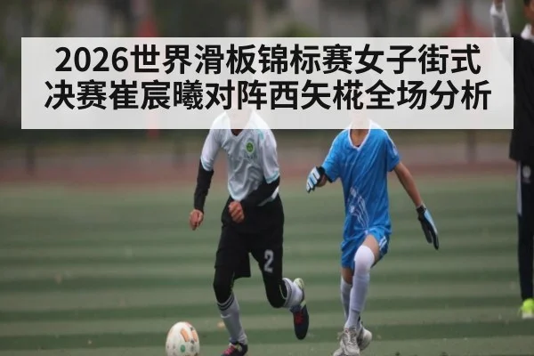 2026世界滑板锦标赛女子街式决赛崔宸曦对阵西矢椛全场分析